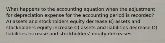 What happens to the accounting equation when the adjustment for depreciation expense for the accounting period is recorded? A) assets and stockholders equity decrease B) assets and stockholders equity increase C) assets and liabilities decrease D) liabilities increase and stockholders' equity decreases