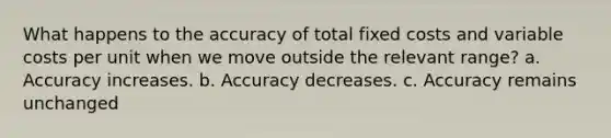 What happens to the accuracy of total fixed costs and variable costs per unit when we move outside the relevant range? a. Accuracy increases. b. Accuracy decreases. c. Accuracy remains unchanged