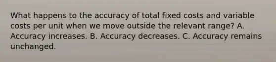 What happens to the accuracy of total fixed costs and variable costs per unit when we move outside the relevant range? A. Accuracy increases. B. Accuracy decreases. C. Accuracy remains unchanged.