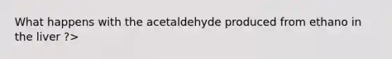 What happens with the acetaldehyde produced from ethano in the liver ?>