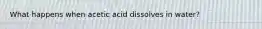 What happens when acetic acid dissolves in water?