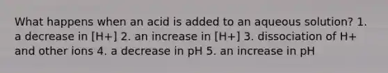 What happens when an acid is added to an aqueous solution? 1. a decrease in [H+] 2. an increase in [H+] 3. dissociation of H+ and other ions 4. a decrease in pH 5. an increase in pH