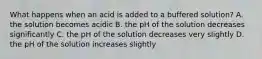 What happens when an acid is added to a buffered solution? A. the solution becomes acidic B. the pH of the solution decreases significantly C. the pH of the solution decreases very slightly D. the pH of the solution increases slightly