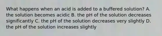 What happens when an acid is added to a buffered solution? A. the solution becomes acidic B. the pH of the solution decreases significantly C. the pH of the solution decreases very slightly D. the pH of the solution increases slightly