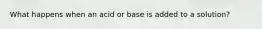 What happens when an acid or base is added to a solution?
