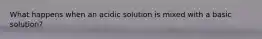 What happens when an acidic solution is mixed with a basic solution?