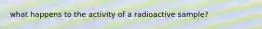 what happens to the activity of a radioactive sample?