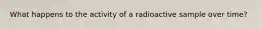 What happens to the activity of a radioactive sample over time?
