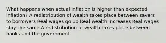 What happens when actual inflation is higher than expected inflation? A redistribution of wealth takes place between savers to borrowers Real wages go up Real wealth increases Real wages stay the same A redistribution of wealth takes place between banks and the government