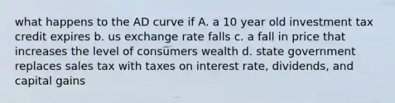 what happens to the AD curve if A. a 10 year old investment tax credit expires b. us exchange rate falls c. a fall in price that increases the level of consumers wealth d. state government replaces sales tax with taxes on interest rate, dividends, and capital gains