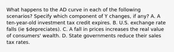 What happens to the AD curve in each of the following scenarios? Specify which component of Y changes, if any? A. A ten-year-old investment tax credit expires. B. U.S. exchange rate falls (ie depreciates). C. A fall in prices increases the real value of consumers' wealth. D. State governments reduce their sales tax rates.