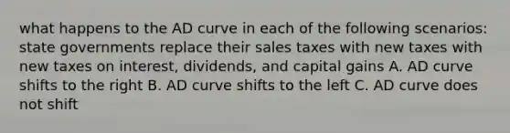 what happens to the AD curve in each of the following scenarios: state governments replace their sales taxes with new taxes with new taxes on interest, dividends, and capital gains A. AD curve shifts to the right B. AD curve shifts to the left C. AD curve does not shift