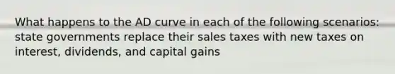 What happens to the AD curve in each of the following scenarios: state governments replace their sales taxes with new taxes on interest, dividends, and capital gains