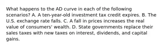 What happens to the AD curve in each of the following scenarios? A. A ten-year-old investment tax credit expires. B. The U.S. exchange rate falls. C. A fall in prices increases the real value of consumers' wealth. D. State governments replace their sales taxes with new taxes on interest, dividends, and capital gains.