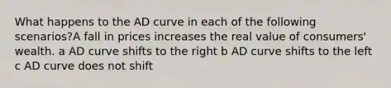 What happens to the AD curve in each of the following scenarios?A fall in prices increases the real value of consumers' wealth. a AD curve shifts to the right b AD curve shifts to the left c AD curve does not shift