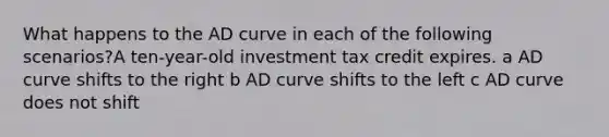 What happens to the AD curve in each of the following scenarios?A ten-year-old investment tax credit expires. a AD curve shifts to the right b AD curve shifts to the left c AD curve does not shift