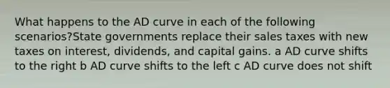 What happens to the AD curve in each of the following scenarios?State governments replace their sales taxes with new taxes on interest, dividends, and capital gains. a AD curve shifts to the right b AD curve shifts to the left c AD curve does not shift