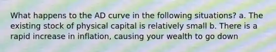 What happens to the AD curve in the following situations? a. The existing stock of physical capital is relatively small b. There is a rapid increase in inflation, causing your wealth to go down