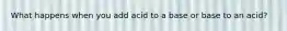 What happens when you add acid to a base or base to an acid?