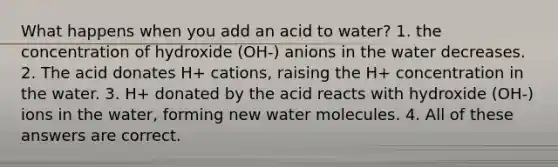 What happens when you add an acid to water? 1. the concentration of hydroxide (OH-) anions in the water decreases. 2. The acid donates H+ cations, raising the H+ concentration in the water. 3. H+ donated by the acid reacts with hydroxide (OH-) ions in the water, forming new water molecules. 4. All of these answers are correct.