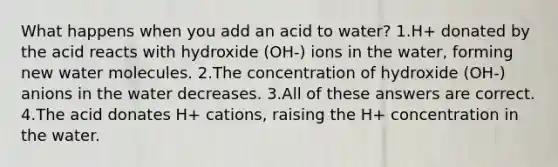 What happens when you add an acid to water? 1.H+ donated by the acid reacts with hydroxide (OH-) ions in the water, forming new water molecules. 2.The concentration of hydroxide (OH-) anions in the water decreases. 3.All of these answers are correct. 4.The acid donates H+ cations, raising the H+ concentration in the water.