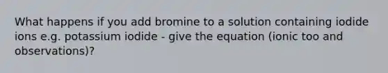 What happens if you add bromine to a solution containing iodide ions e.g. potassium iodide - give the equation (ionic too and observations)?