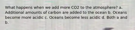 What happens when we add more CO2 to the atmosphere? a. Additional amounts of carbon are added to the ocean b. Oceans become more acidic c. Oceans become less acidic d. Both a and b.