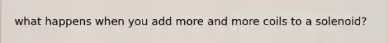 what happens when you add more and more coils to a solenoid?
