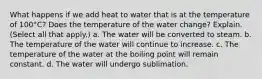 What happens if we add heat to water that is at the temperature of 100°C? Does the temperature of the water change? Explain. (Select all that apply.) a. The water will be converted to steam. b. The temperature of the water will continue to increase. c. The temperature of the water at the boiling point will remain constant. d. The water will undergo sublimation.