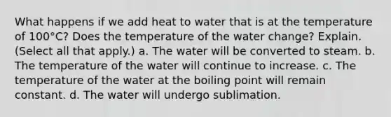 What happens if we add heat to water that is at the temperature of 100°C? Does the temperature of the water change? Explain. (Select all that apply.) a. The water will be converted to steam. b. The temperature of the water will continue to increase. c. The temperature of the water at the boiling point will remain constant. d. The water will undergo sublimation.