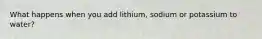 What happens when you add lithium, sodium or potassium to water?