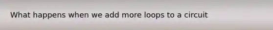 What happens when we add more loops to a circuit
