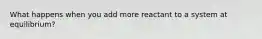 What happens when you add more reactant to a system at equilibrium?
