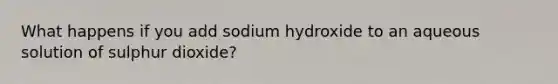 What happens if you add sodium hydroxide to an aqueous solution of sulphur dioxide?