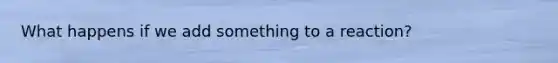 What happens if we add something to a reaction?