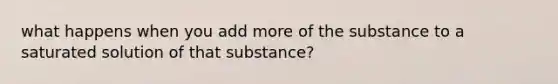 what happens when you add more of the substance to a saturated solution of that substance?