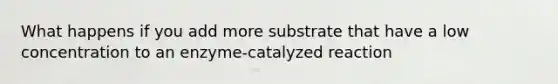 What happens if you add more substrate that have a low concentration to an enzyme-catalyzed reaction