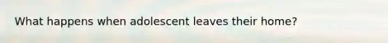 What happens when adolescent leaves their home?