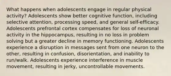 What happens when adolescents engage in regular physical activity? Adolescents show better cognitive function, including selective attention, processing speed, and general self-efficacy. Adolescents prefrontal cortex compensates for loss of neuronal activity in the hippocampus, resulting in no loss in problem solving but a greater decline in memory functioning. Adolescents experience a disruption in messages sent from one neuron to the other, resulting in confusion, disorientation, and inability to run/walk. Adolescents experience interference in muscle movement, resulting in jerky, uncontrollable movements.