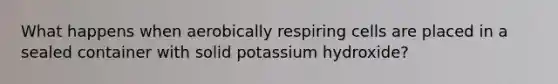 What happens when aerobically respiring cells are placed in a sealed container with solid potassium hydroxide?