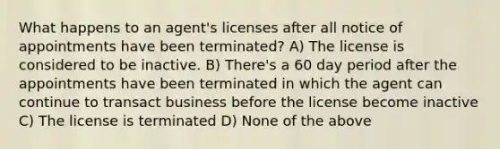 What happens to an agent's licenses after all notice of appointments have been terminated? A) The license is considered to be inactive. B) There's a 60 day period after the appointments have been terminated in which the agent can continue to transact business before the license become inactive C) The license is terminated D) None of the above