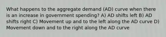 What happens to the aggregate demand (AD) curve when there is an increase in government spending? A) AD shifts left B) AD shifts right C) Movement up and to the left along the AD curve D) Movement down and to the right along the AD curve