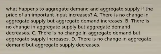 what happens to aggregate demand and aggregate supply if the price of an important input increases? A. There is no change in aggregate supply but aggregate demand increases. B. There is no change in aggregate supply but aggregate demand decreases. C. There is no change in aggregate demand but aggregate supply increases. D. There is no change in aggregate demand but aggregate supply decreases.