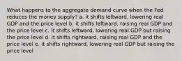 What happens to the aggregate demand curve when the Fed reduces the money supply? a. it shifts leftward, lowering real GDP and the price level b. it shifts leftward, raising real GDP and the price level c. it shifts leftward, lowering real GDP but raising the price level d. it shifts rightward, raising real GDP and the price level e. it shifts rightward, lowering real GDP but raising the price level