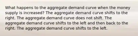 What happens to the aggregate demand curve when the money supply is increased? The aggregate demand curve shifts to the right. The aggregate demand curve does not shift. The aggregate demand curve shifts to the left and then back to the right. The aggregate demand curve shifts to the left.