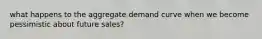 what happens to the aggregate demand curve when we become pessimistic about future sales?