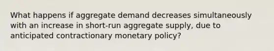 What happens if aggregate demand decreases simultaneously with an increase in short-run aggregate supply, due to anticipated contractionary <a href='https://www.questionai.com/knowledge/kEE0G7Llsx-monetary-policy' class='anchor-knowledge'>monetary policy</a>?