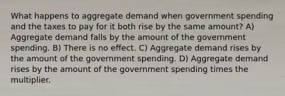 What happens to aggregate demand when government spending and the taxes to pay for it both rise by the same amount? A) Aggregate demand falls by the amount of the government spending. B) There is no effect. C) Aggregate demand rises by the amount of the government spending. D) Aggregate demand rises by the amount of the government spending times the multiplier.