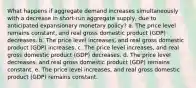 What happens if aggregate demand increases simultaneously with a decrease in short-run aggregate supply, due to anticipated expansionary monetary policy? a. The price level remains constant, and real gross domestic product (GDP) decreases. b. The price level increases, and real gross domestic product (GDP) increases. c. The price level increases, and real gross domestic product (GDP) decreases. d. The price level decreases, and real gross domestic product (GDP) remains constant. e. The price level increases, and real gross domestic product (GDP) remains constant.