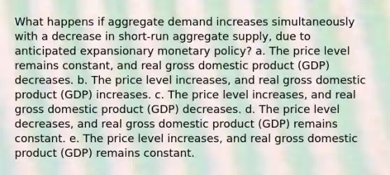 What happens if aggregate demand increases simultaneously with a decrease in short-run aggregate supply, due to anticipated expansionary monetary policy? a. The price level remains constant, and real gross domestic product (GDP) decreases. b. The price level increases, and real gross domestic product (GDP) increases. c. The price level increases, and real gross domestic product (GDP) decreases. d. The price level decreases, and real gross domestic product (GDP) remains constant. e. The price level increases, and real gross domestic product (GDP) remains constant.